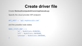 Create driver file
Create libcloud/compute/drivers/nephoscale.py
Specify the cloud provider API endpoint
API_HOST = 'api.nephoscale.com'
and the possible node states
NODE_STATE_MAP = {
'on': NodeState.RUNNING,
'off': NodeState.UNKNOWN,
'unknown': NodeState.UNKNOWN,
}
 