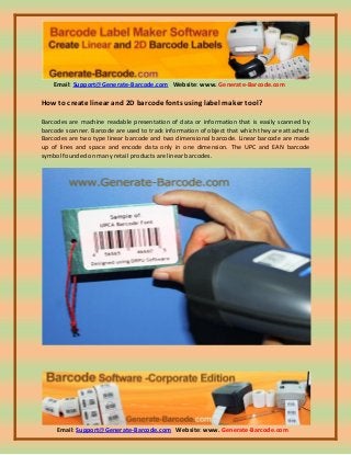 Email: Support@Generate-Barcode.com Website: www. Generate-Barcode.com
Email: Support@Generate-Barcode.com Website: www. Generate-Barcode.com
How to create linear and 2D barcode fonts using label maker tool?
Barcodes are machine readable presentation of data or information that is easily scanned by
barcode scanner. Barcode are used to track information of object that which they are attached.
Barcodes are two type linear barcode and two dimensional barcode. Linear barcode are made
up of lines and space and encode data only in one dimension. The UPC and EAN barcode
symbol founded on many retail products are linear barcodes.
 