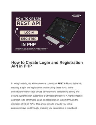 How to Create Login and Registration
API in PHP
In today’s article, we will explore the concept of REST API and delve into
creating a login and registration system using these APIs. In the
contemporary landscape of web development, establishing strong and
secure authentication systems is of utmost significance. A highly effective
approach is to construct a Login and Registration system through the
utilization of REST APIs. This article aims to provide you with a
comprehensive walkthrough, enabling you to construct a robust and
 