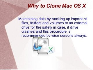 Why to Clone Mac OS X
Maintaining data by backing up important
files, folders and volumes to an external
drive for the safety in case, if drive
crashes and this procedure is
recommended by wise persons always.
 