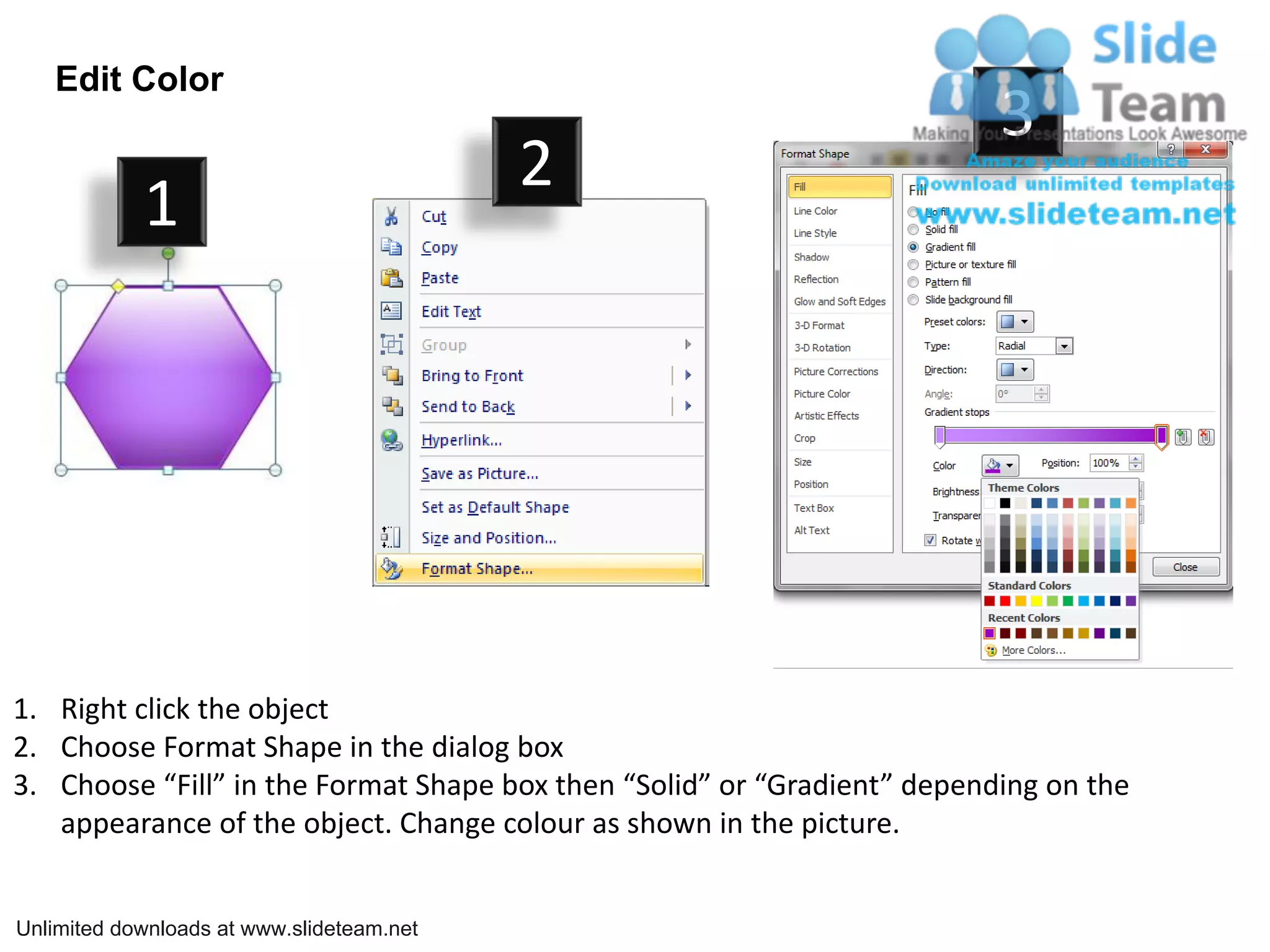Edit Color
                                                                          3
                                           2
            1




1. Right click the object
2. Choose Format Shape in the dialog box
3. Choose “Fill” in the Format Shape box then “Solid” or “Gradient” depending on the
   appearance of the object. Change colour as shown in the picture.


Unlimited downloads at www.slideteam.net
 