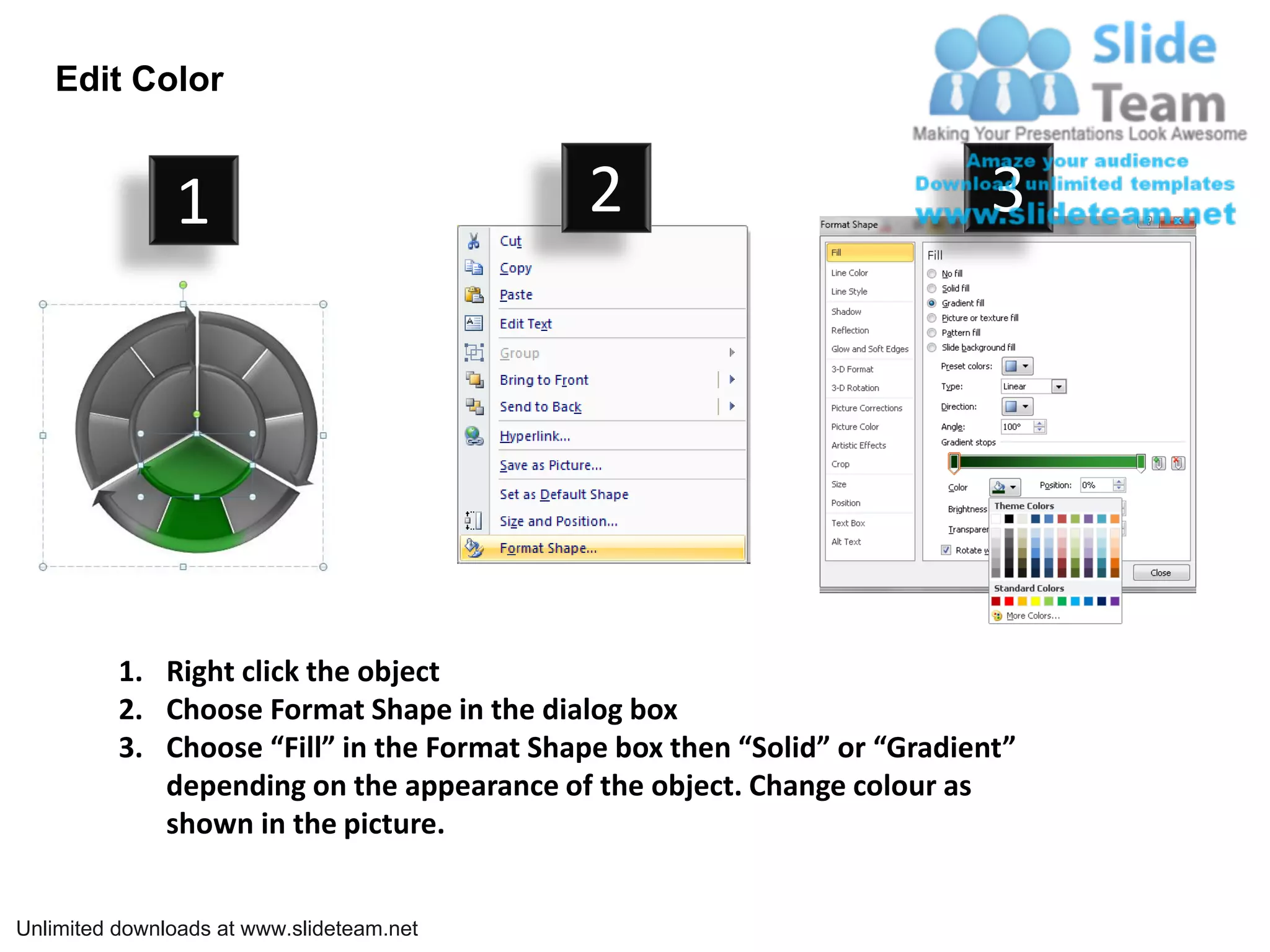 Edit Color


               1                             2                             3




          1. Right click the object
          2. Choose Format Shape in the dialog box
          3. Choose “Fill” in the Format Shape box then “Solid” or “Gradient”
             depending on the appearance of the object. Change colour as
             shown in the picture.


Unlimited downloads at www.slideteam.net
 