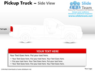 Pickup Truck – Side View




Tail Light




                                            YOUR TEXT HERE
             Your Text Goes here. Put your text here.
             • Your Text Goes here. Put your text here. Your Text Goes here.
             • Put your text here. Your Text Goes here. Put your text here.
             • Your Text Goes here. Put your text here. Your Text Goes here.

 Unlimited downloads at www.slideteam.net                                      Your Logo
 