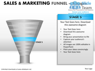 SALES & MARKETING FUNNEL – 9 Stages

                                                               STAGE 5
                                                     Your Text Goes here. Download
                                                         this awesome diagram
                                                     •   Your Text Goes here
                                                     •   Download this awesome
                                                         diagram
                                                     •   Bring your presentation to life
                                                     •   Capture your audience’s
                                           STAGE 5       attention
                                                     •   All images are 100% editable in
                                                         PowerPoint
                                                     •   Pitch your ideas convincingly
                                                     •   Your Text Goes here




Unlimited downloads at www.slideteam.net                                         Your Logo
 