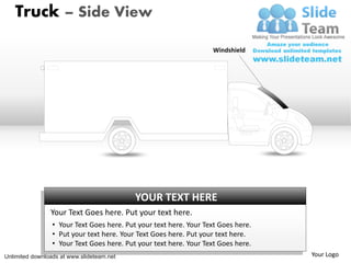 Truck – Side View

                                                                   Windshield




                                           YOUR TEXT HERE
                Your Text Goes here. Put your text here.
                 • Your Text Goes here. Put your text here. Your Text Goes here.
                 • Put your text here. Your Text Goes here. Put your text here.
                 • Your Text Goes here. Put your text here. Your Text Goes here.
Unlimited downloads at www.slideteam.net                                           Your Logo
 