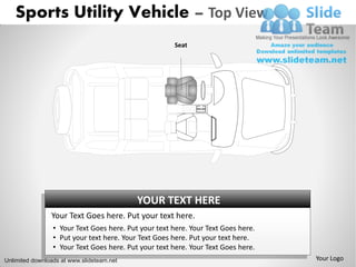 Sports Utility Vehicle – Top View
                                                       Seat




                                           YOUR TEXT HERE
                Your Text Goes here. Put your text here.
                 • Your Text Goes here. Put your text here. Your Text Goes here.
                 • Put your text here. Your Text Goes here. Put your text here.
                 • Your Text Goes here. Put your text here. Your Text Goes here.
Unlimited downloads at www.slideteam.net                                           Your Logo
 