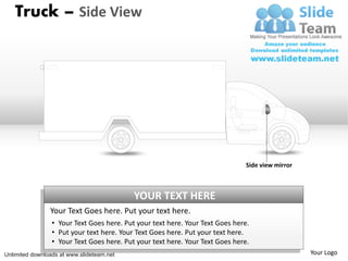 Truck – Side View




                                                                               Side view mirror



                                           YOUR TEXT HERE
                Your Text Goes here. Put your text here.
                 • Your Text Goes here. Put your text here. Your Text Goes here.
                 • Put your text here. Your Text Goes here. Put your text here.
                 • Your Text Goes here. Put your text here. Your Text Goes here.
Unlimited downloads at www.slideteam.net                                                          Your Logo
 