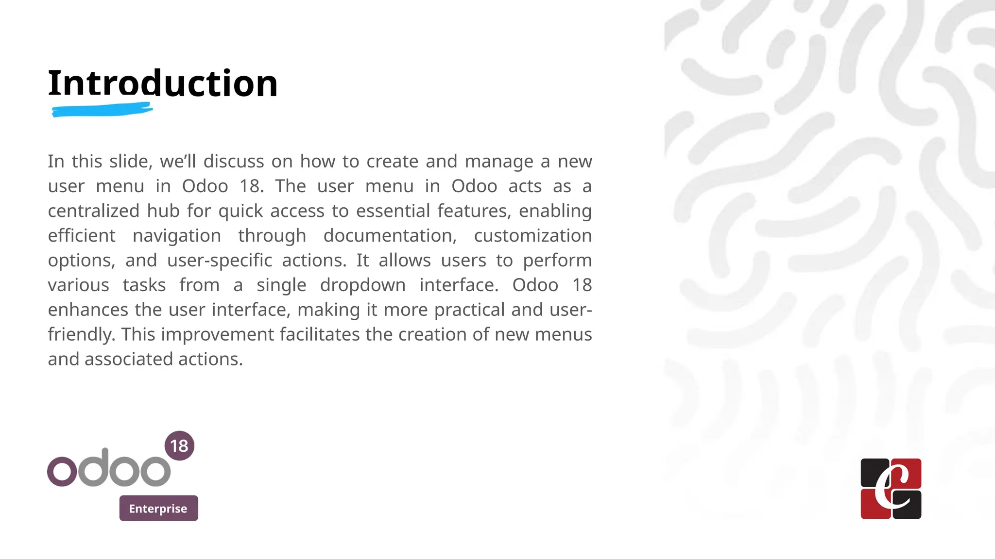 Enterprise
Introduction
In this slide, we’ll discuss on how to create and manage a new
user menu in Odoo 18. The user menu in Odoo acts as a
centralized hub for quick access to essential features, enabling
efficient navigation through documentation, customization
options, and user-specific actions. It allows users to perform
various tasks from a single dropdown interface. Odoo 18
enhances the user interface, making it more practical and user-
friendly. This improvement facilitates the creation of new menus
and associated actions.
 