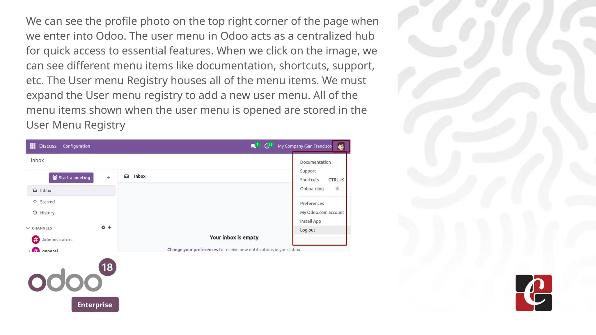 Enterprise
We can see the profile photo on the top right corner of the page when
we enter into Odoo. The user menu in Odoo acts as a centralized hub
for quick access to essential features. When we click on the image, we
can see different menu items like documentation, shortcuts, support,
etc. The User menu Registry houses all of the menu items. We must
expand the User menu registry to add a new user menu. All of the
menu items shown when the user menu is opened are stored in the
User Menu Registry
 