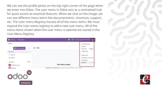 Enterprise
We can see the profile photo on the top right corner of the page when
we enter into Odoo. The user menu in Odoo acts as a centralized hub
for quick access to essential features. When we click on the image, we
can see different menu items like documentation, shortcuts, support,
etc. The User menu Registry houses all of the menu items. We must
expand the User menu registry to add a new user menu. All of the
menu items shown when the user menu is opened are stored in the
User Menu Registry
 