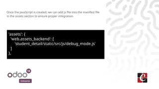 Enterprise
Once the JavaScript is created, we can add js file into the manifest file
in the assets section to ensure proper integration.
'assets': {
'web.assets_backend': [
'student_detail/static/src/js/debug_mode.js'
]
},
 