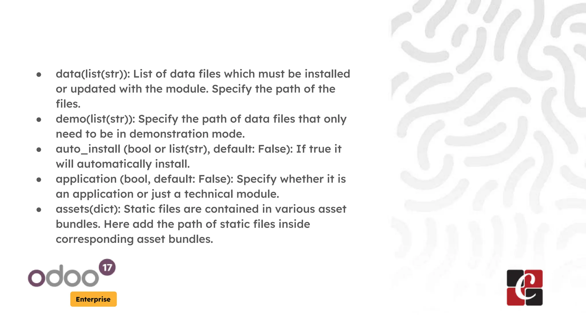Enterprise
● data(list(str)): List of data files which must be installed
or updated with the module. Specify the path of the
files.
● demo(list(str)): Specify the path of data files that only
need to be in demonstration mode.
● auto_install (bool or list(str), default: False): If true it
will automatically install.
● application (bool, default: False): Specify whether it is
an application or just a technical module.
● assets(dict): Static files are contained in various asset
bundles. Here add the path of static files inside
corresponding asset bundles.
 