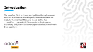 Introduction
Enterprise
The manifest file is an important building block of an odoo
module. Manifest file used to specify the metadata of the
module. The manifest file name should be like this
__manifest__.py and this file contains a single python
dictionary. The python dictionary specifies module metadata
from each key.
 