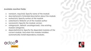 Enterprise
Available manifest fields:
● name(str, required): Specify name of the module
● description(str): Extended description about the module
● author(str): Specify author of the module
● website(str): Website url of the module author
● version(str): Specify the module version
● category(str, default: uncategorized) : Use existing
module categories.
● depends(list(str)): Specify the depended modules of the
current module. And when this module installed
automatically install dependency modules.
 