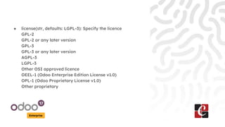 Enterprise
● license(str, defaults: LGPL-3): Specify the licence
GPL-2
GPL-2 or any later version
GPL-3
GPL-3 or any later version
AGPL-3
LGPL-3
Other OSI approved licence
OEEL-1 (Odoo Enterprise Edition License v1.0)
OPL-1 (Odoo Proprietary License v1.0)
Other proprietary
 