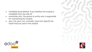 Enterprise
● installable (bool default: True): Whether the module is
installable from the web UI.
● maintainer (str): The person or entity who is responsible
for maintaining this module.
● {pre_init, post_init, uninstall}_hook (str): Specify the
hooks that are used in this module
 