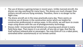 www.nibt.education
• The use of drones is gaining tempo in recent years. Unlike manned aircraft, the
drones can stay overhead for many hours. The drones are much cheaper than
military aircraft and are flying remotely. Therefore, there is no danger to the
flight crew.
• The drone aircraft are in the news practically every day. There seems an
immense use of drones in the construction sector which are helpful for
construction professionals in various ways. In this article, we will learn to create
maps using drones with the use of photogrammetry technology.
• Drones (UAV- Unmanned Aerial Vehicle) are a buzzing word almost in every
field these days. That means it is an aircraft, of any size or type, that flies by
itself without onboard pilot or passengers. You may think of it as a robot plane,
controlled either autonomously or via remote control.
.
 