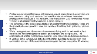 www.nibt.education
• Photogrammetric platforms are still carrying robust, sophisticated, expensive and
exact sensors. Using such systems, the need for robust software to resolve
photogrammetric issues is less relevant. The evolution of UAV (Unmanned Aerial
vehicle) in photogrammetry has been a game changer.
• The cameras are the essential gadgets of photogrammetry technology. These are
the individual cameras which have the excellent focal length to get better picture
quality.
• While taking pictures. the camera is commonly flying with its axis vertical, but
oblique and horizontal (ground-based) photographs are also possible. The
analytical and analog method accomplishes Data reduction and data conversion.
• In vertical aerial surveys, we get adjacent photos overlapping each other. The
automated sensors of the operators superimpose the two images for 3D viewing.
 