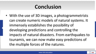 www.nibt.education
Conclusion
• With the use of 3D images, a photogrammetrists
can create numeric models of natural systems. It
immensely establishes the possibility of
developing predictions and controlling the
impacts of natural disasters. From earthquakes to
tsunamis, we can now make easy predictions of
the multiple forces of the natures.
 