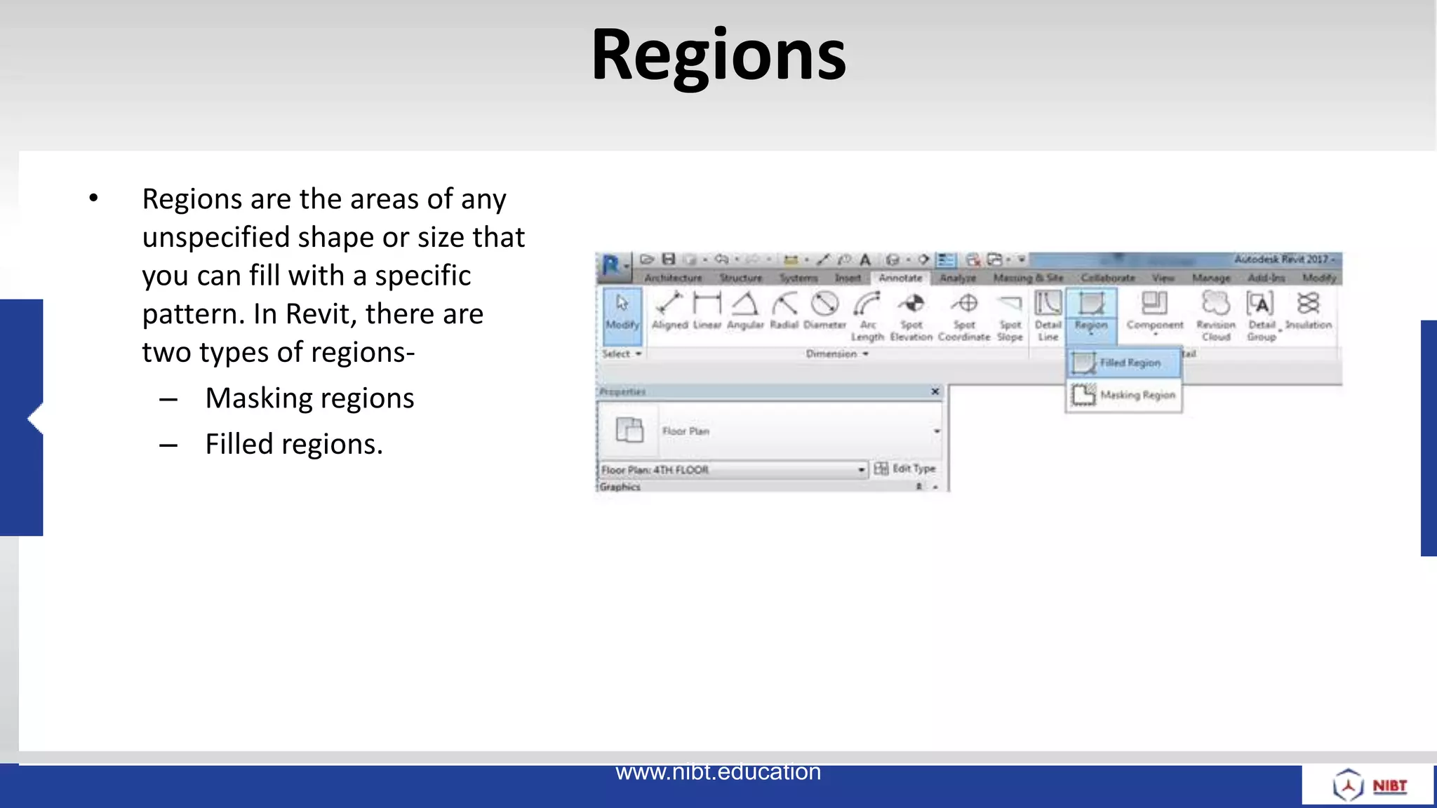 Regions
• Regions are the areas of any
unspecified shape or size that
you can fill with a specific
pattern. In Revit, there are
two types of regions-
– Masking regions
– Filled regions.
www.nibt.education
 