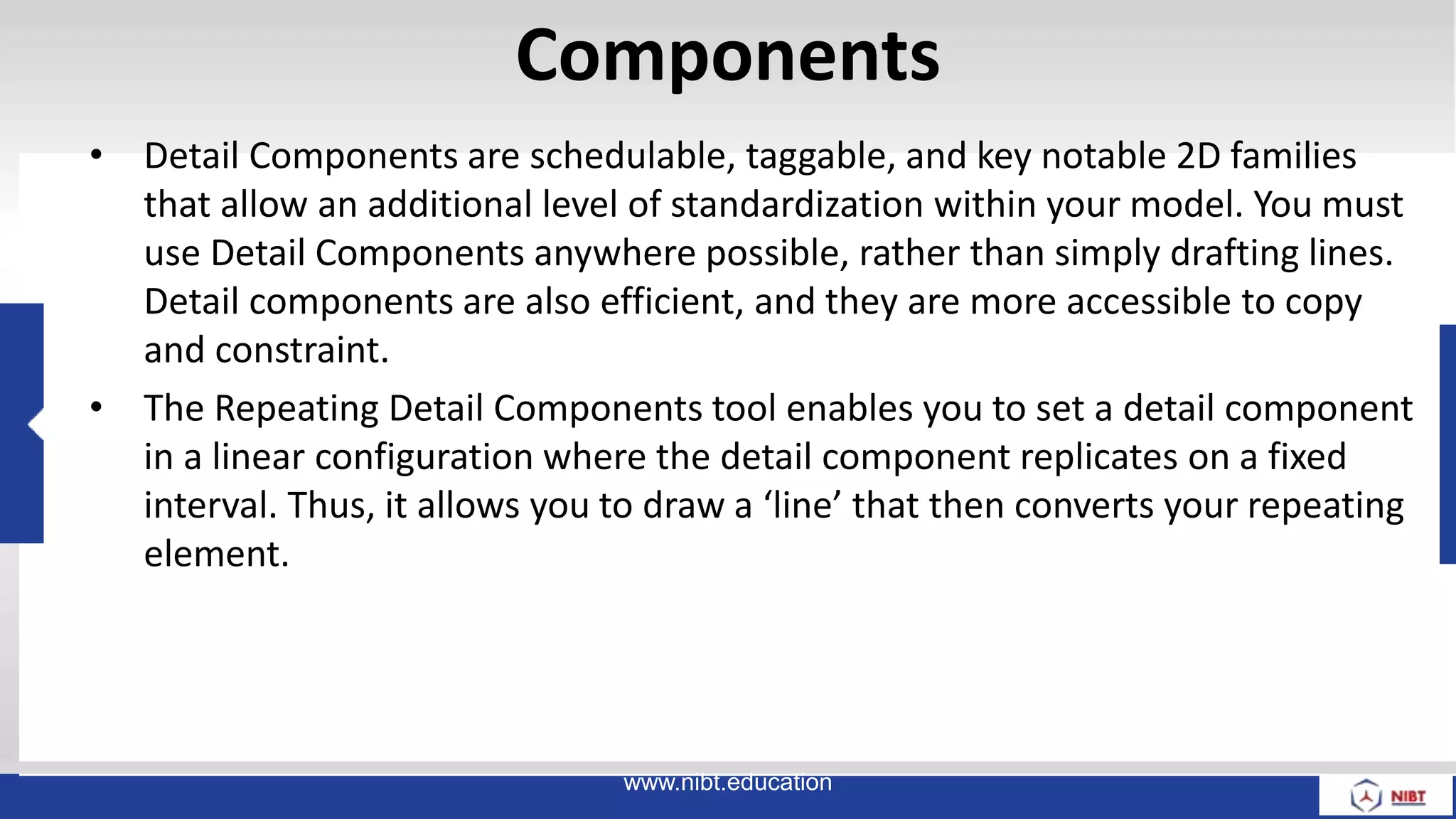 Components
• Detail Components are schedulable, taggable, and key notable 2D families
that allow an additional level of standardization within your model. You must
use Detail Components anywhere possible, rather than simply drafting lines.
Detail components are also efficient, and they are more accessible to copy
and constraint.
• The Repeating Detail Components tool enables you to set a detail component
in a linear configuration where the detail component replicates on a fixed
interval. Thus, it allows you to draw a ‘line’ that then converts your repeating
element.
www.nibt.education
 