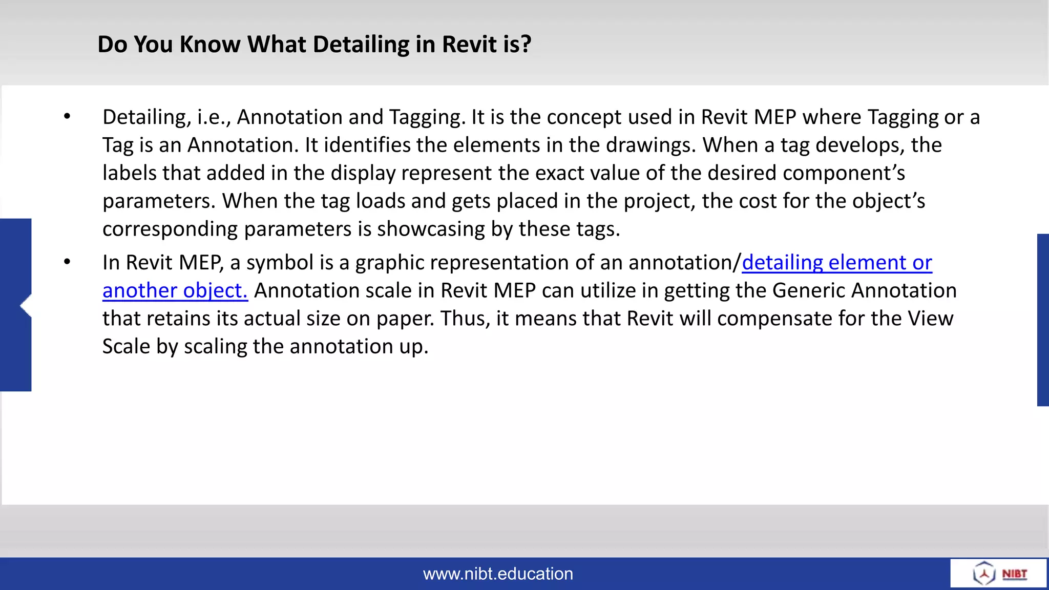 www.nibt.education
• Detailing, i.e., Annotation and Tagging. It is the concept used in Revit MEP where Tagging or a
Tag is an Annotation. It identifies the elements in the drawings. When a tag develops, the
labels that added in the display represent the exact value of the desired component’s
parameters. When the tag loads and gets placed in the project, the cost for the object’s
corresponding parameters is showcasing by these tags.
• In Revit MEP, a symbol is a graphic representation of an annotation/detailing element or
another object. Annotation scale in Revit MEP can utilize in getting the Generic Annotation
that retains its actual size on paper. Thus, it means that Revit will compensate for the View
Scale by scaling the annotation up.
Do You Know What Detailing in Revit is?
 