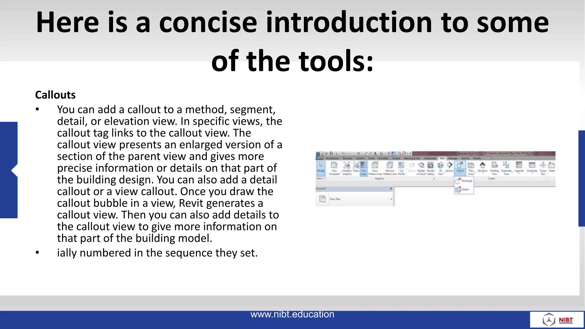 Here is a concise introduction to some
of the tools:
Callouts
• You can add a callout to a method, segment,
detail, or elevation view. In specific views, the
callout tag links to the callout view. The
callout view presents an enlarged version of a
section of the parent view and gives more
precise information or details on that part of
the building design. You can also add a detail
callout or a view callout. Once you draw the
callout bubble in a view, Revit generates a
callout view. Then you can also add details to
the callout view to give more information on
that part of the building model.
• ially numbered in the sequence they set.
www.nibt.education
 