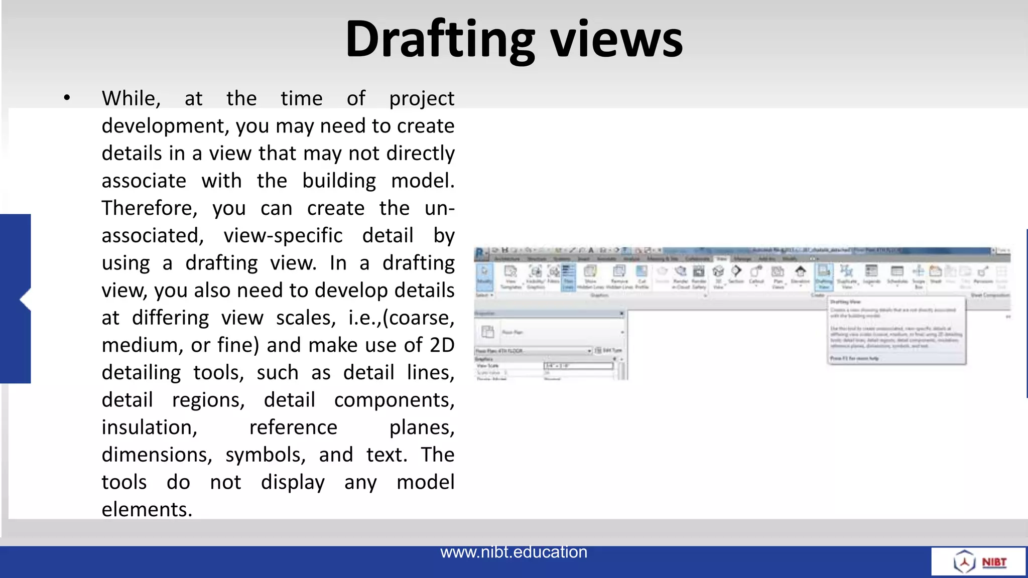 Drafting views
• While, at the time of project
development, you may need to create
details in a view that may not directly
associate with the building model.
Therefore, you can create the un-
associated, view-specific detail by
using a drafting view. In a drafting
view, you also need to develop details
at differing view scales, i.e.,(coarse,
medium, or fine) and make use of 2D
detailing tools, such as detail lines,
detail regions, detail components,
insulation, reference planes,
dimensions, symbols, and text. The
tools do not display any model
elements.
www.nibt.education
 