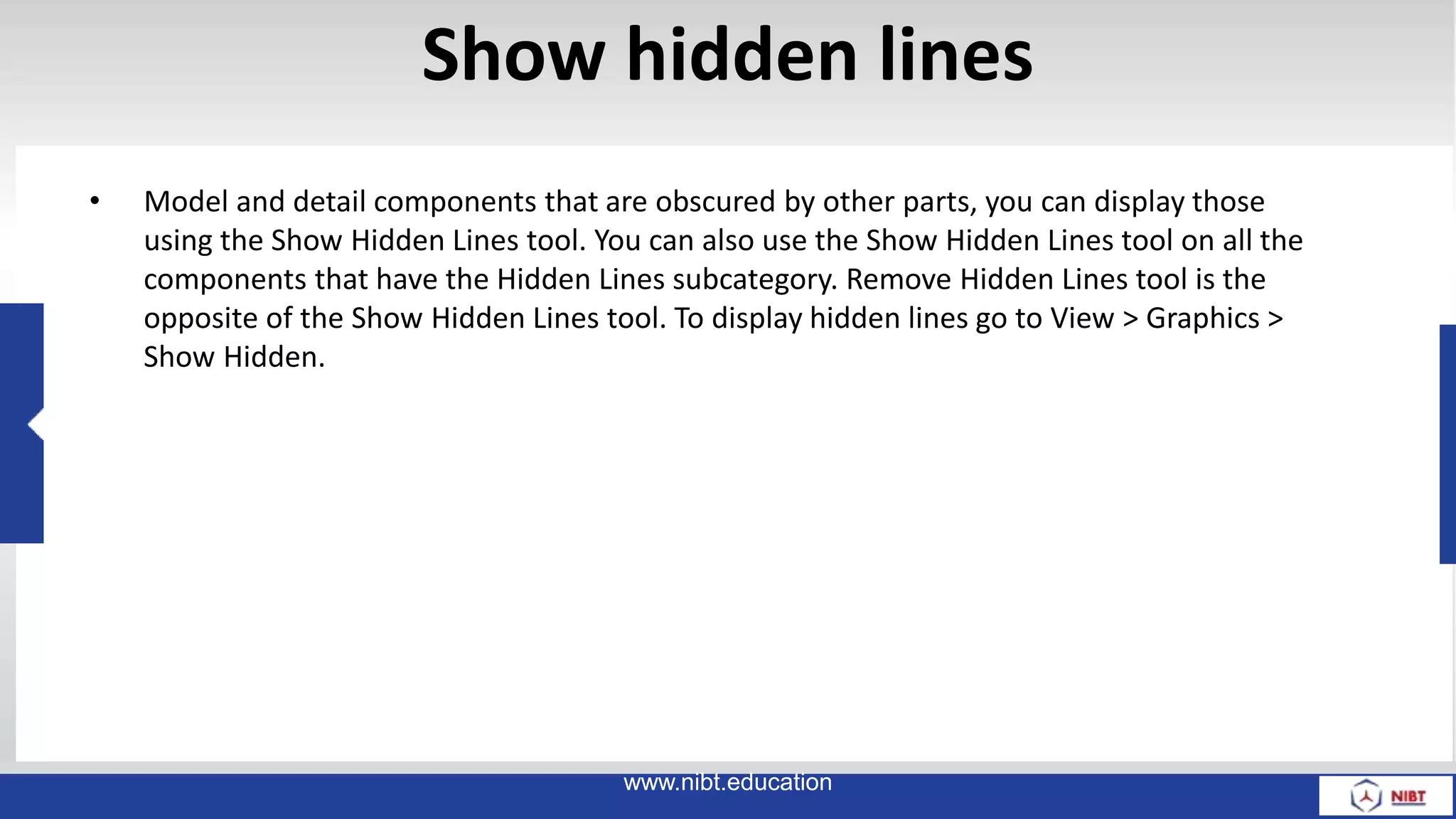 Show hidden lines
• Model and detail components that are obscured by other parts, you can display those
using the Show Hidden Lines tool. You can also use the Show Hidden Lines tool on all the
components that have the Hidden Lines subcategory. Remove Hidden Lines tool is the
opposite of the Show Hidden Lines tool. To display hidden lines go to View > Graphics >
Show Hidden.
www.nibt.education
 