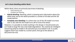Within Revit, there are primarily two kinds of detailing:
– Hybrid detailing and
– Complete over-Detailing.
• Hybrid detailing- Detailing, which is drawing extra information above the
detail view, and so the detail provided is a combo of 2D data and the 3D
model behind.
• Complete over-Detailing- It is where the use of the 3D model is to trace
over in 2D; with the 3D model turns off on end of the detail.
However, it is possible to model anything in the design; it should avoid such,
as it leads to large file sizes and model degradation. You need to be intelligent
concerning what to model in 3D and what you must detail in 2D. It usually
suggests that if you model to a certain point, then go to the details to
document the rest.
www.nibt.education
Let’s check detailing within Revit-
 