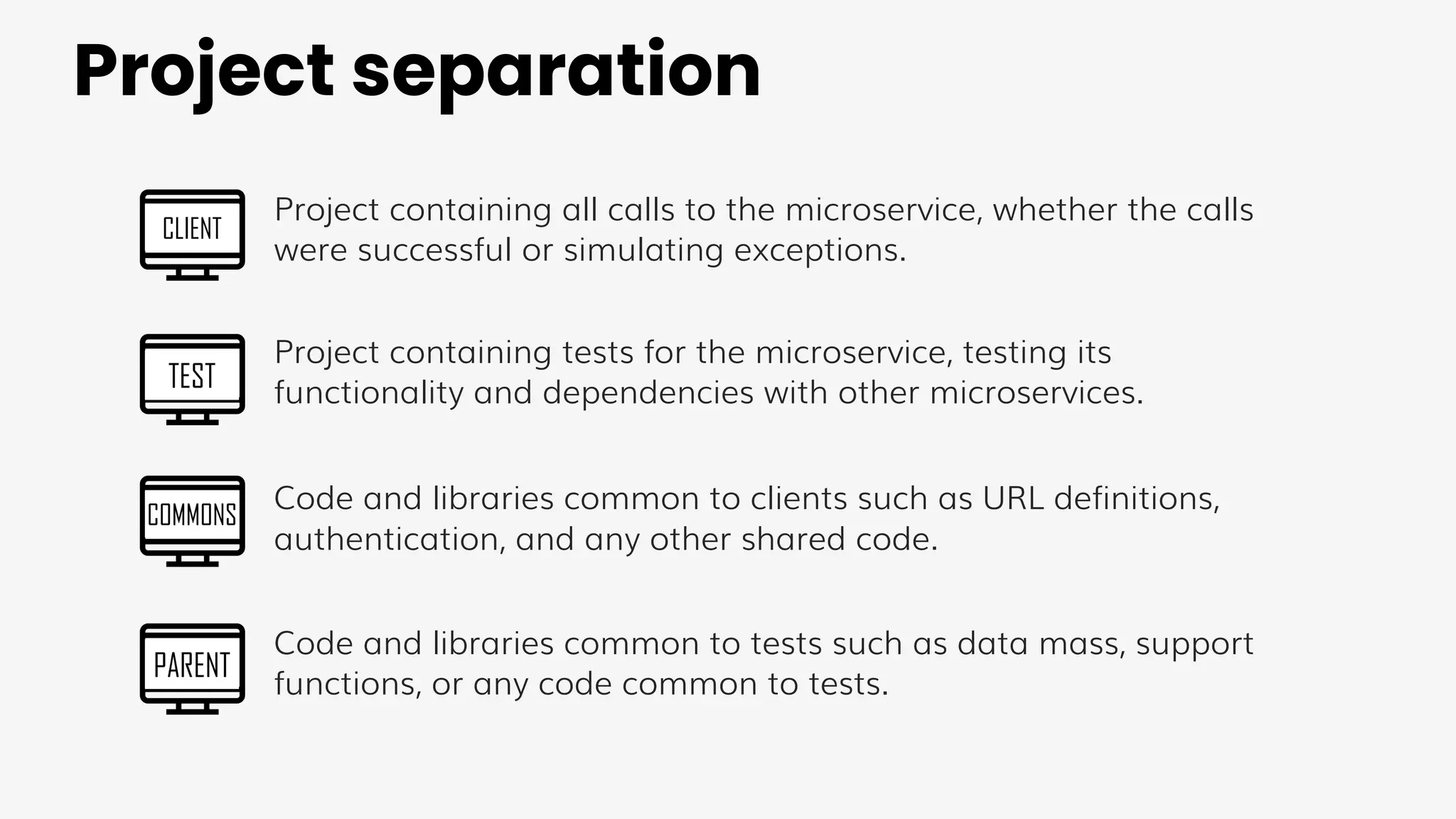 Project separation
CLIENT
TEST
COMMONS
PARENT
Project containing all calls to the microservice, whether the calls
were successful or simulating exceptions.
Project containing tests for the microservice, testing its
functionality and dependencies with other microservices.
Code and libraries common to clients such as URL definitions,
authentication, and any other shared code.
Code and libraries common to tests such as data mass, support
functions, or any code common to tests.
 