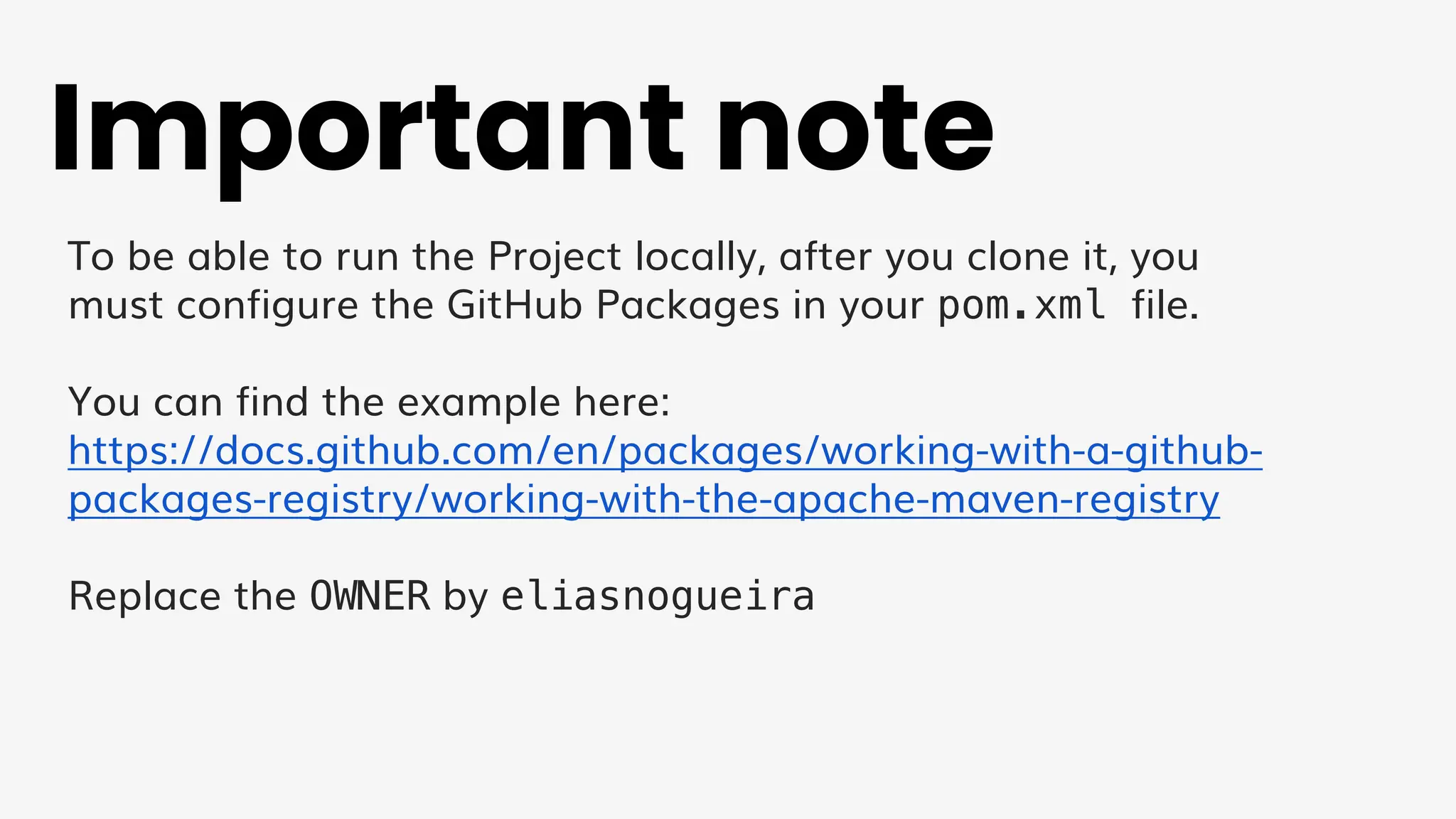 Important note
To be able to run the Project locally, after you clone it, you
must configure the GitHub Packages in your pom.xml file.
You can find the example here:
https://docs.github.com/en/packages/working-with-a-github-
packages-registry/working-with-the-apache-maven-registry
Replace the OWNER by eliasnogueira
 