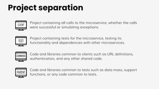 Project separation
CLIENT
TEST
COMMONS
PARENT
Project containing all calls to the microservice, whether the calls
were successful or simulating exceptions.
Project containing tests for the microservice, testing its
functionality and dependencies with other microservices.
Code and libraries common to clients such as URL definitions,
authentication, and any other shared code.
Code and libraries common to tests such as data mass, support
functions, or any code common to tests.
 