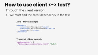 How to use client <-> test?
Through the client version
● We must add the client dependency in the test
<dependency>
<groupId>com.eliasnogueira</groupId>
<artifactId>simulations-client</artifactId>
<version>1.2.5</version>
</dependency>
"devDependencies": {
"@eliasnogueira/simulations-client": ”1.2.5",
}
Java + Maven example
Typescript + Node example
 