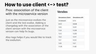 How to use client <-> test?
Pros: association of the client
with the microservice version
Just as the microservice evolves the
client and the test evolve. Adding a
changelog with the association of the
client version with the microservice
version can help fix bugs.
Also tags helps if you would like to track
the evolution.
 