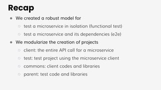Recap
● We created a robust model for
○ test a microservice in isolation (functional test)
○ test a microservice and its dependencies (e2e)
● We modularize the creation of projects
○ client: the entire API call for a microservice
○ test: test project using the microservice client
○ commons: client codes and libraries
○ parent: test code and libraries
 