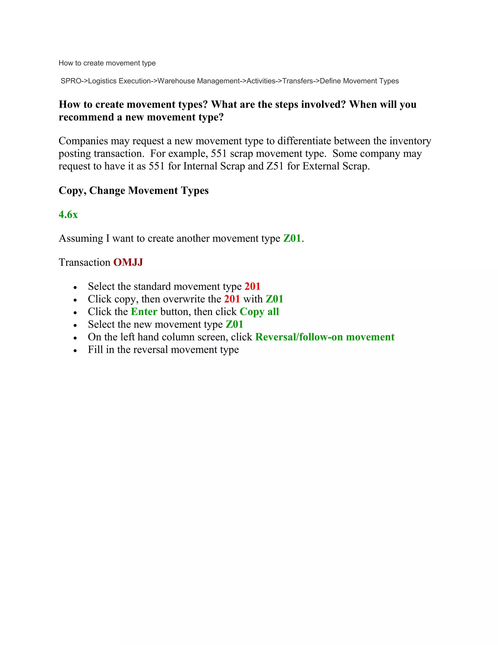 How to create movement type
SPRO->Logistics Execution->Warehouse Management->Activities->Transfers->Define Movement Types
How to create movement types? What are the steps involved? When will you
recommend a new movement type?
Companies may request a new movement type to differentiate between the inventory
posting transaction. For example, 551 scrap movement type. Some company may
request to have it as 551 for Internal Scrap and Z51 for External Scrap.
Copy, Change Movement Types
4.6x
Assuming I want to create another movement type Z01.
Transaction OMJJ
 Select the standard movement type 201
 Click copy, then overwrite the 201 with Z01
 Click the Enter button, then click Copy all
 Select the new movement type Z01
 On the left hand column screen, click Reversal/follow-on movement
 Fill in the reversal movement type
 