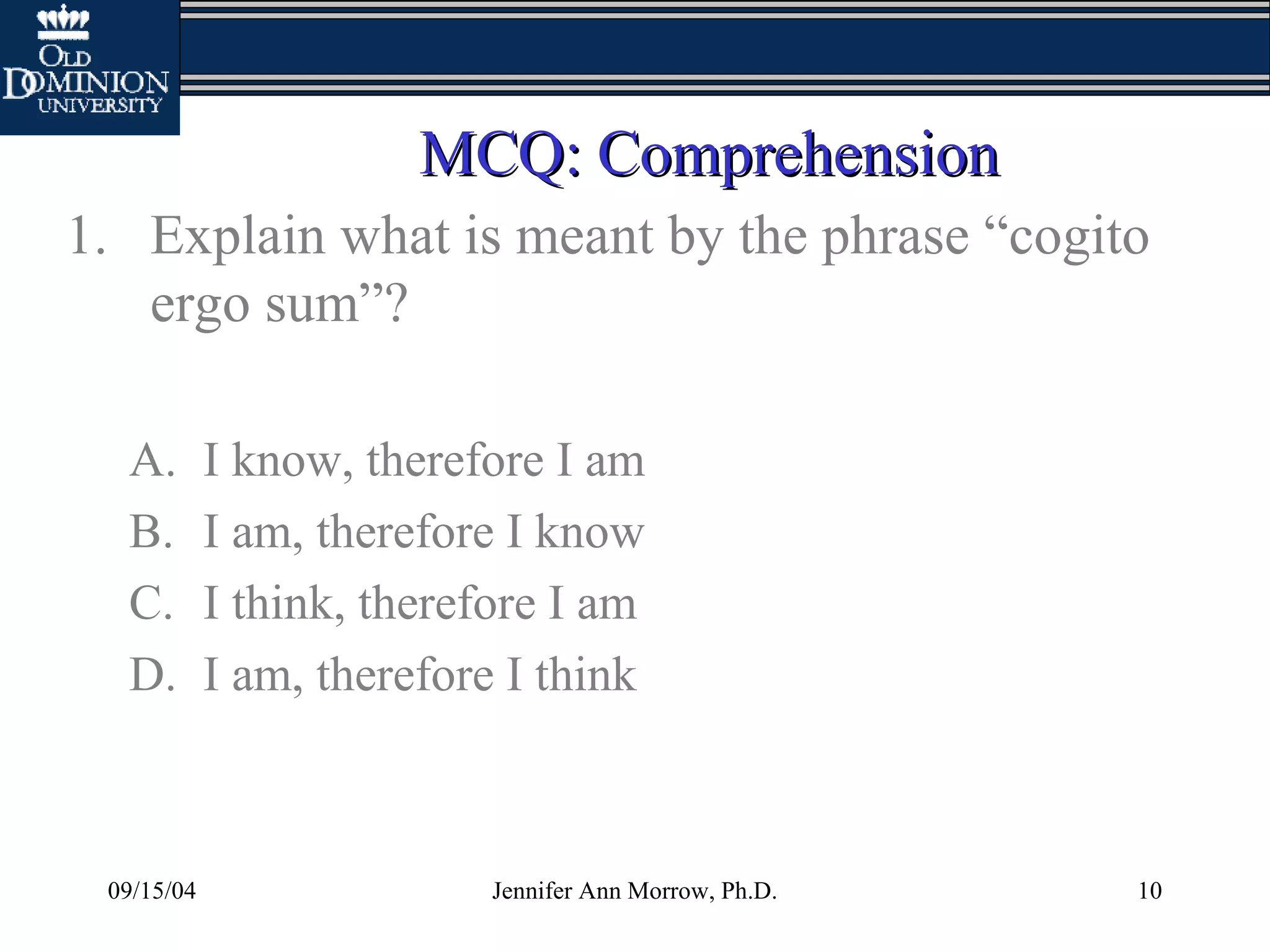 09/15/04 Jennifer Ann Morrow, Ph.D. 10
MCQ: ComprehensionMCQ: Comprehension
1. Explain what is meant by the phrase “cogito
ergo sum”?
A. I know, therefore I am
B. I am, therefore I know
C. I think, therefore I am
D. I am, therefore I think
 