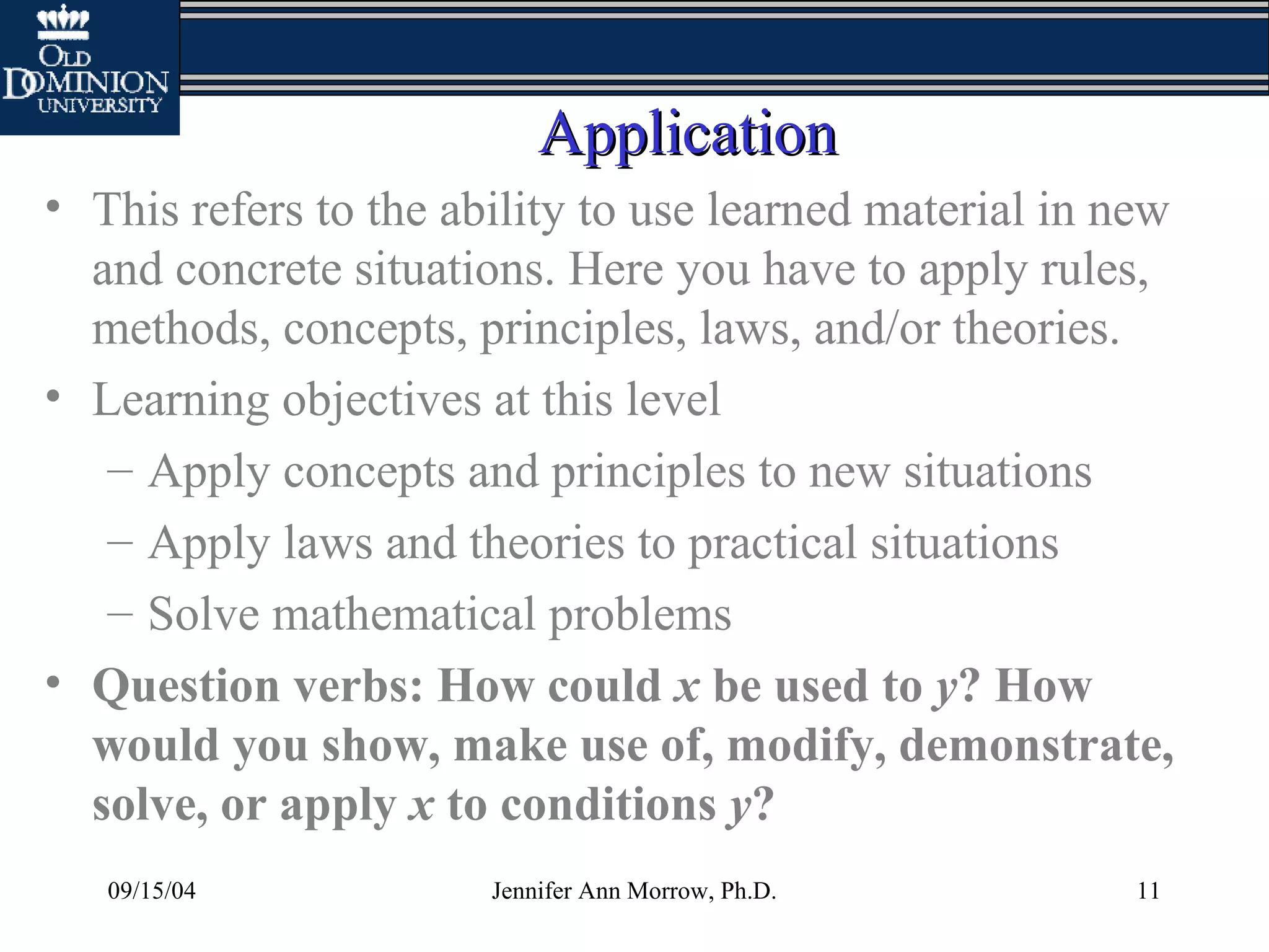 09/15/04 Jennifer Ann Morrow, Ph.D. 11
ApplicationApplication
• This refers to the ability to use learned material in new
and concrete situations. Here you have to apply rules,
methods, concepts, principles, laws, and/or theories.
• Learning objectives at this level
– Apply concepts and principles to new situations
– Apply laws and theories to practical situations
– Solve mathematical problems
• Question verbs: How could x be used to y? How
would you show, make use of, modify, demonstrate,
solve, or apply x to conditions y?
 