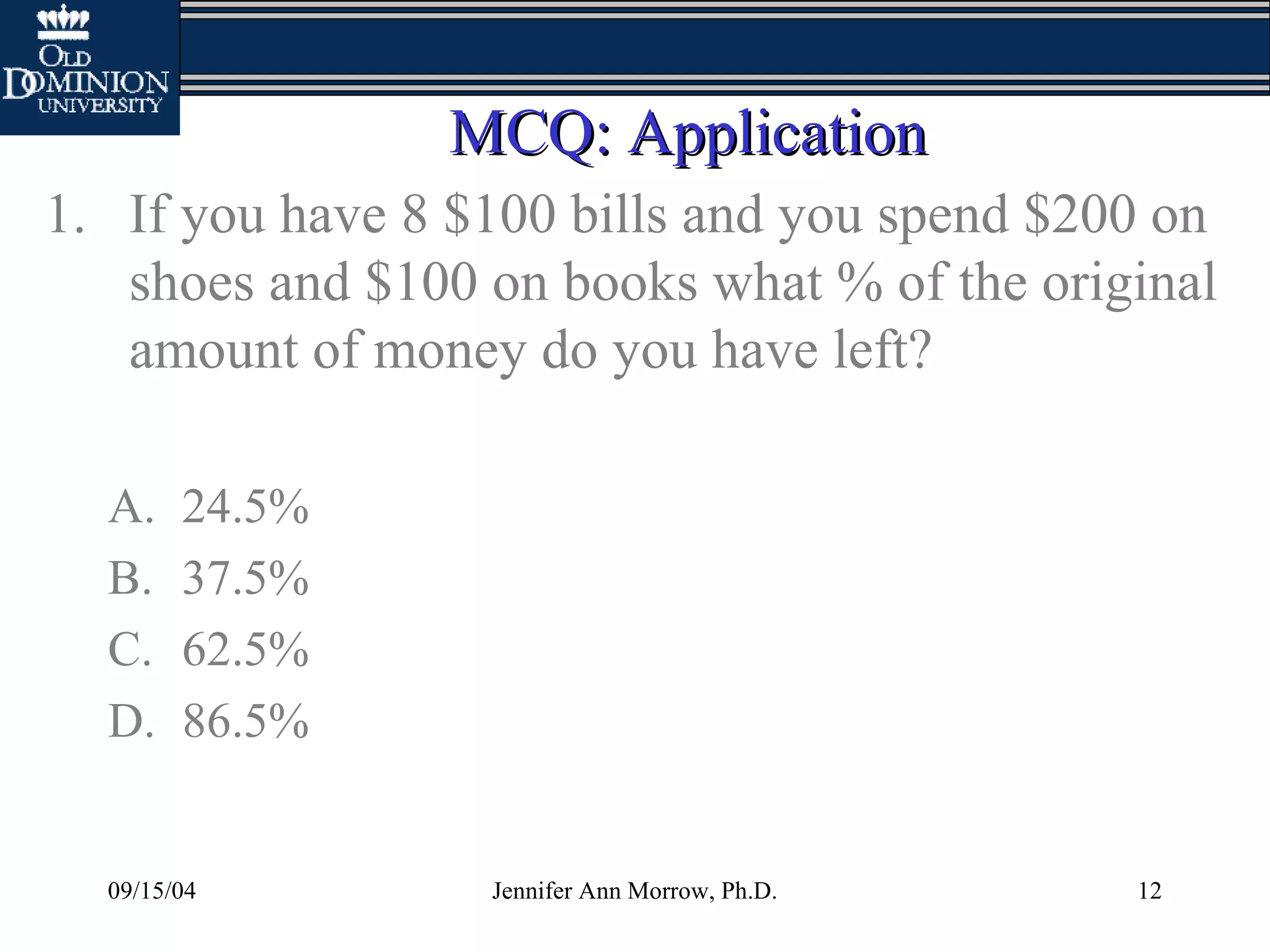 09/15/04 Jennifer Ann Morrow, Ph.D. 12
MCQ: ApplicationMCQ: Application
1. If you have 8 $100 bills and you spend $200 on
shoes and $100 on books what % of the original
amount of money do you have left?
A. 24.5%
B. 37.5%
C. 62.5%
D. 86.5%
 