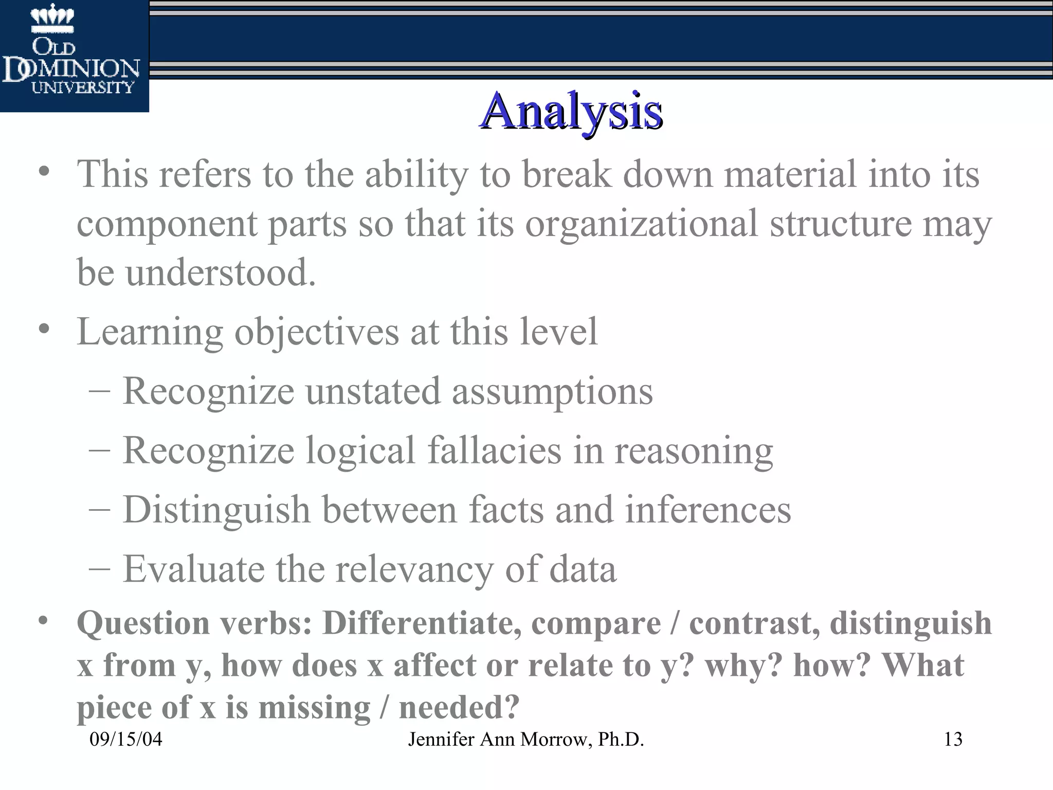 09/15/04 Jennifer Ann Morrow, Ph.D. 13
AnalysisAnalysis
• This refers to the ability to break down material into its
component parts so that its organizational structure may
be understood.
• Learning objectives at this level
– Recognize unstated assumptions
– Recognize logical fallacies in reasoning
– Distinguish between facts and inferences
– Evaluate the relevancy of data
• Question verbs: Differentiate, compare / contrast, distinguish
x from y, how does x affect or relate to y? why? how? What
piece of x is missing / needed?
 