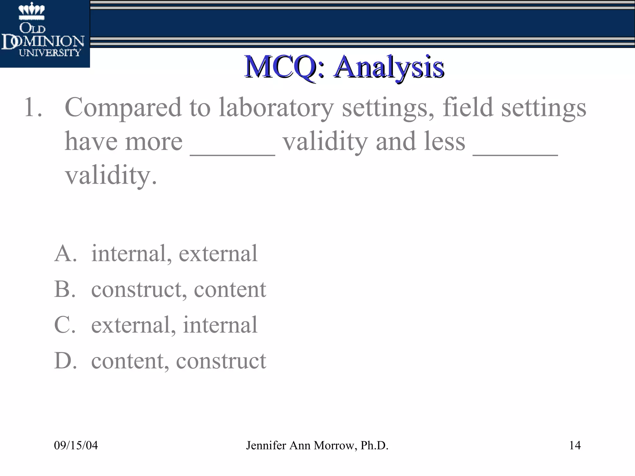 09/15/04 Jennifer Ann Morrow, Ph.D. 14
MCQ: AnalysisMCQ: Analysis
1. Compared to laboratory settings, field settings
have more ______ validity and less ______
validity.
A. internal, external
B. construct, content
C. external, internal
D. content, construct
 