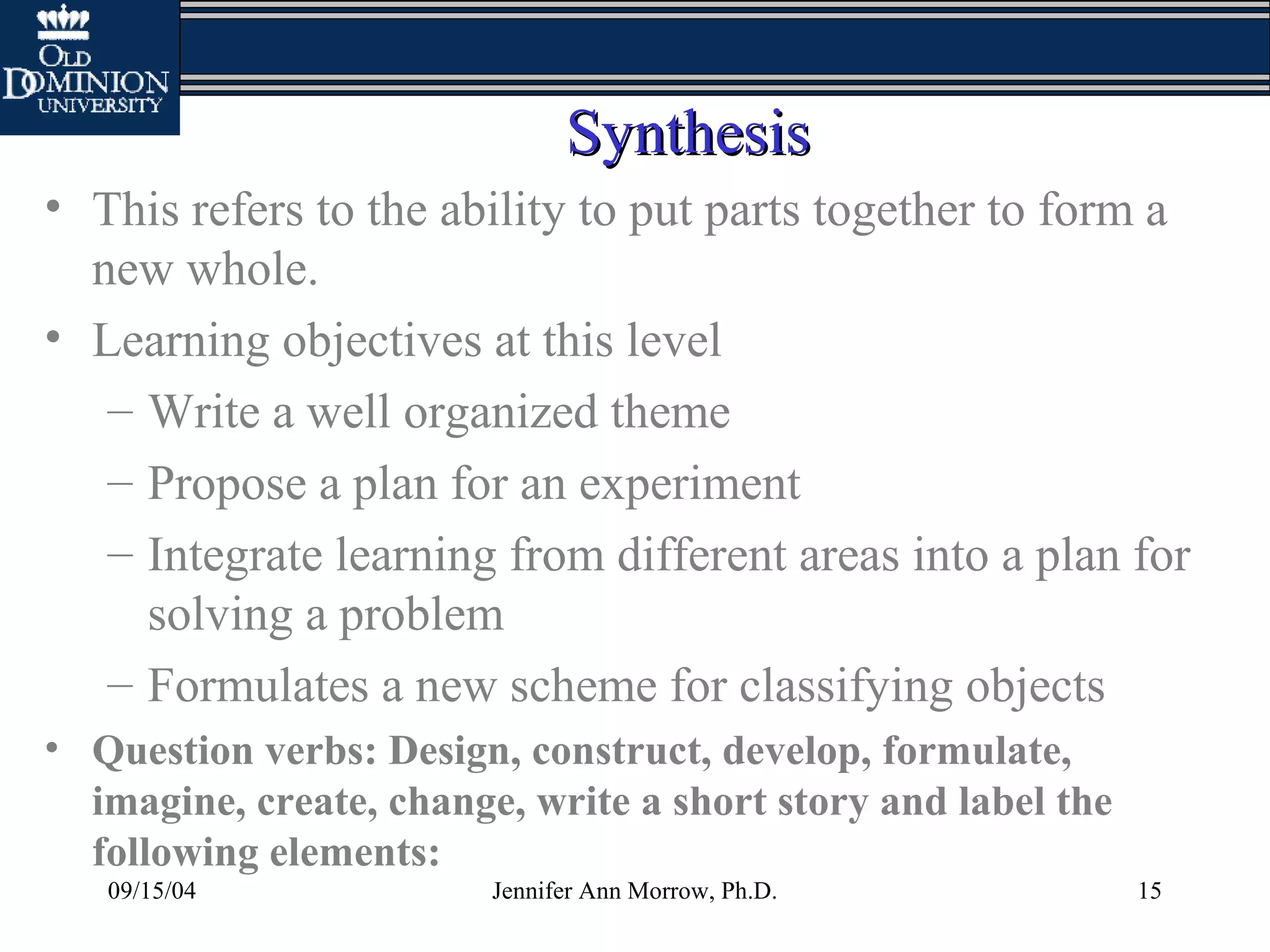 09/15/04 Jennifer Ann Morrow, Ph.D. 15
SynthesisSynthesis
• This refers to the ability to put parts together to form a
new whole.
• Learning objectives at this level
– Write a well organized theme
– Propose a plan for an experiment
– Integrate learning from different areas into a plan for
solving a problem
– Formulates a new scheme for classifying objects
• Question verbs: Design, construct, develop, formulate,
imagine, create, change, write a short story and label the
following elements:
 