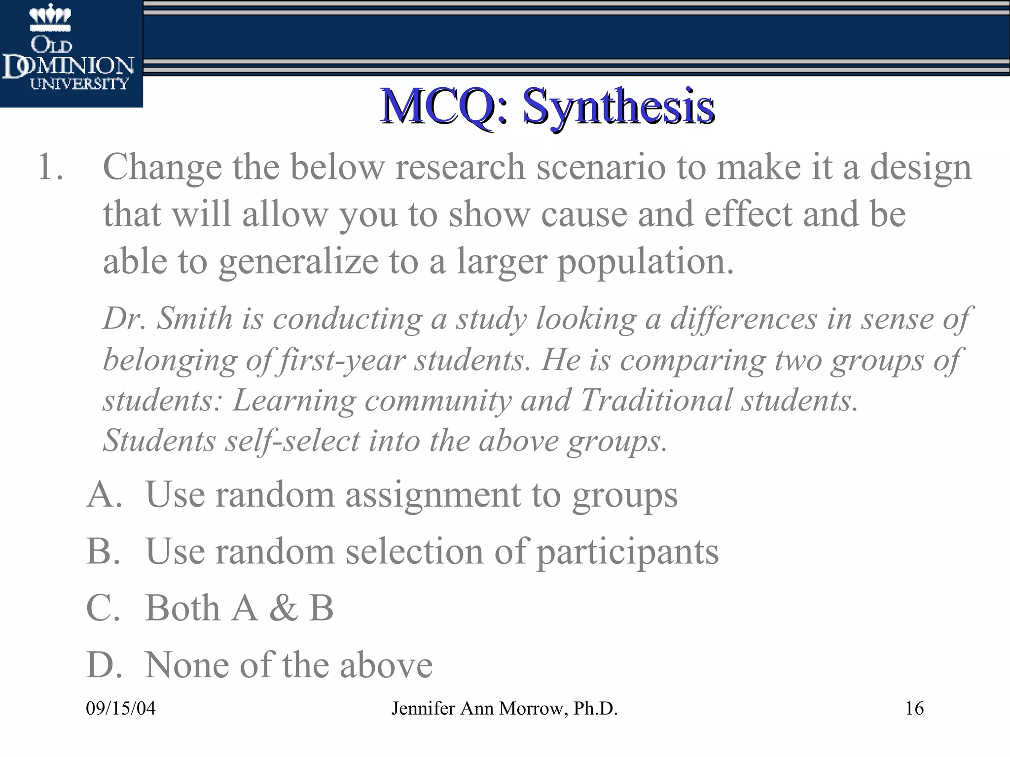 09/15/04 Jennifer Ann Morrow, Ph.D. 16
MCQ: SynthesisMCQ: Synthesis
1. Change the below research scenario to make it a design
that will allow you to show cause and effect and be
able to generalize to a larger population.
Dr. Smith is conducting a study looking a differences in sense of
belonging of first-year students. He is comparing two groups of
students: Learning community and Traditional students.
Students self-select into the above groups.
A. Use random assignment to groups
B. Use random selection of participants
C. Both A & B
D. None of the above
 