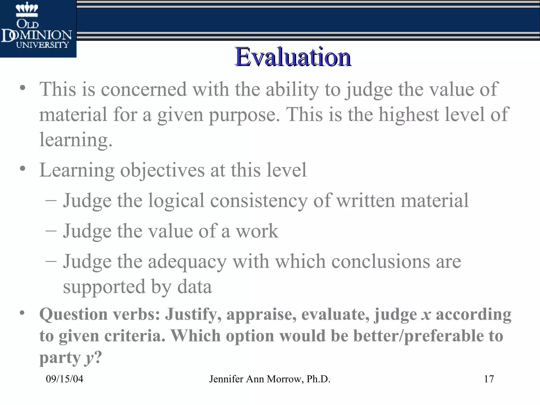 09/15/04 Jennifer Ann Morrow, Ph.D. 17
EvaluationEvaluation
• This is concerned with the ability to judge the value of
material for a given purpose. This is the highest level of
learning.
• Learning objectives at this level
– Judge the logical consistency of written material
– Judge the value of a work
– Judge the adequacy with which conclusions are
supported by data
• Question verbs: Justify, appraise, evaluate, judge x according
to given criteria. Which option would be better/preferable to
party y?
 