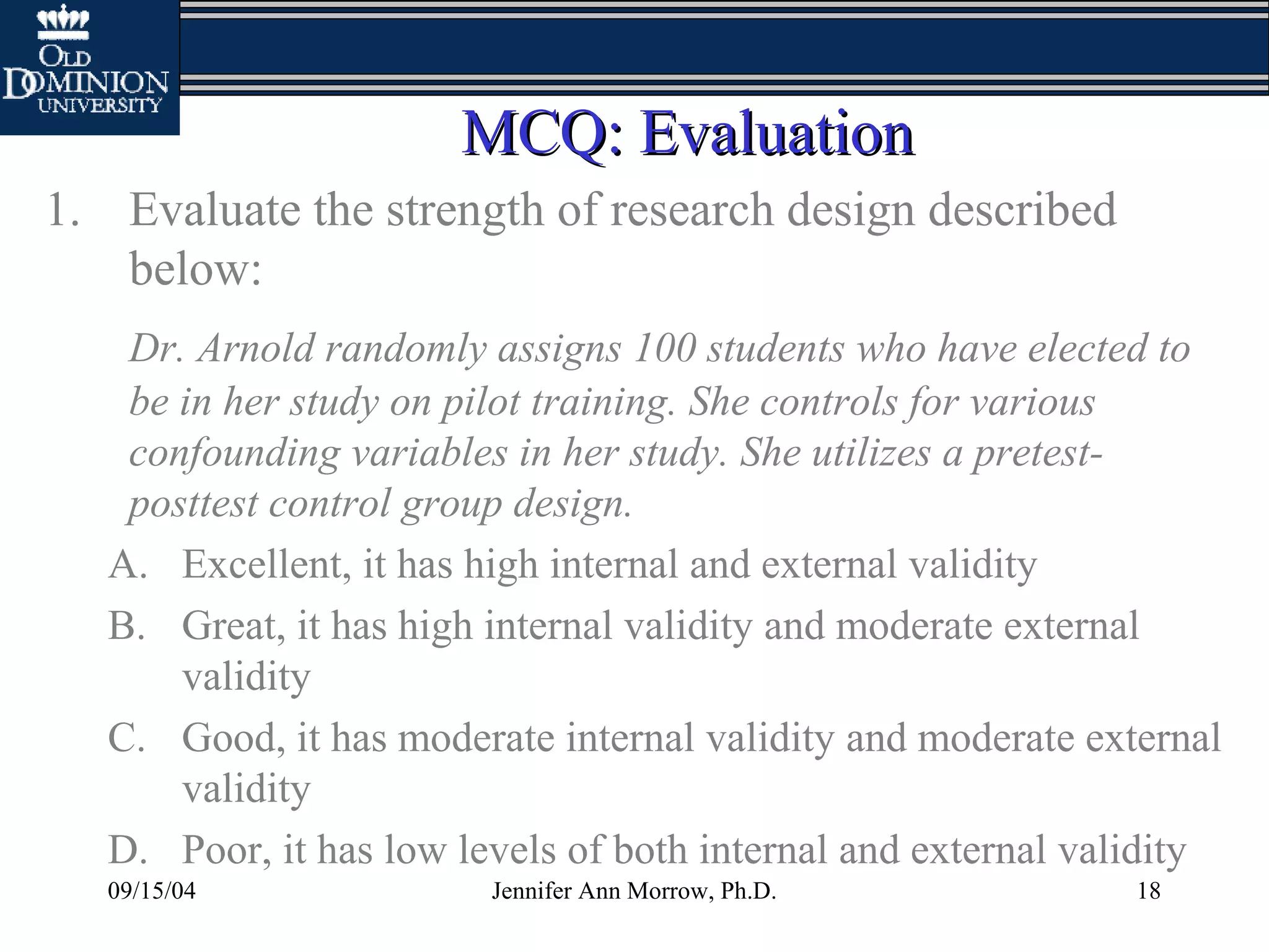 09/15/04 Jennifer Ann Morrow, Ph.D. 18
MCQ: EvaluationMCQ: Evaluation
1. Evaluate the strength of research design described
below:
Dr. Arnold randomly assigns 100 students who have elected to
be in her study on pilot training. She controls for various
confounding variables in her study. She utilizes a pretest-
posttest control group design.
A. Excellent, it has high internal and external validity
B. Great, it has high internal validity and moderate external
validity
C. Good, it has moderate internal validity and moderate external
validity
D. Poor, it has low levels of both internal and external validity
 