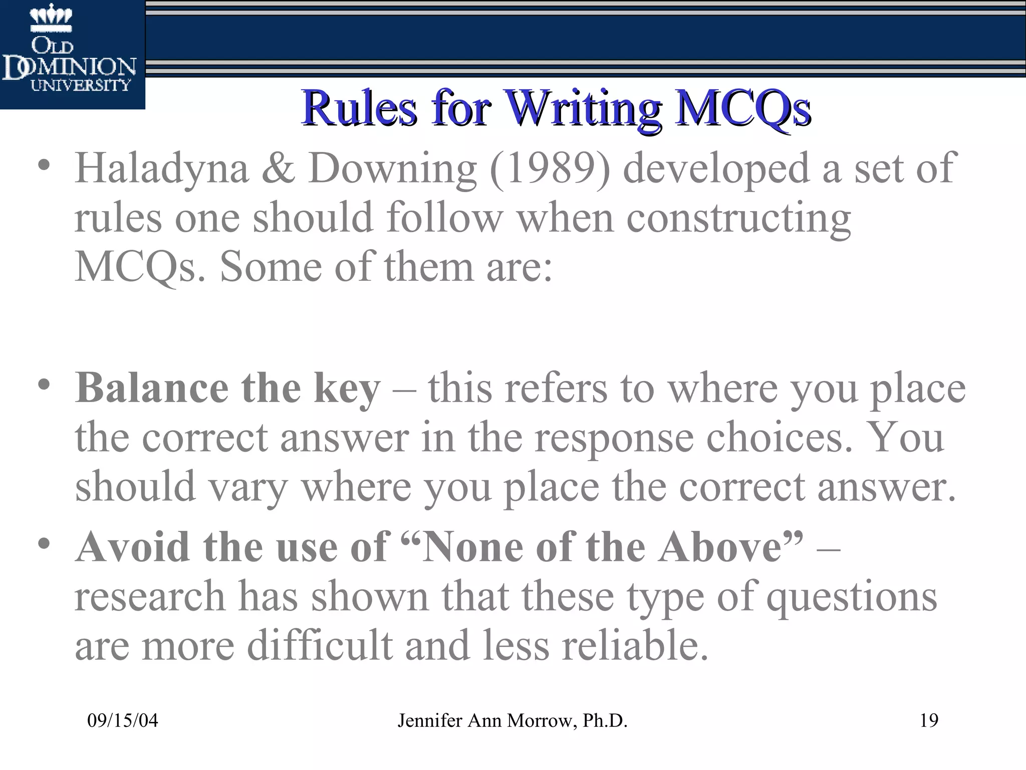 09/15/04 Jennifer Ann Morrow, Ph.D. 19
Rules for Writing MCQsRules for Writing MCQs
• Haladyna & Downing (1989) developed a set of
rules one should follow when constructing
MCQs. Some of them are:
• Balance the key – this refers to where you place
the correct answer in the response choices. You
should vary where you place the correct answer.
• Avoid the use of “None of the Above” –
research has shown that these type of questions
are more difficult and less reliable.
 