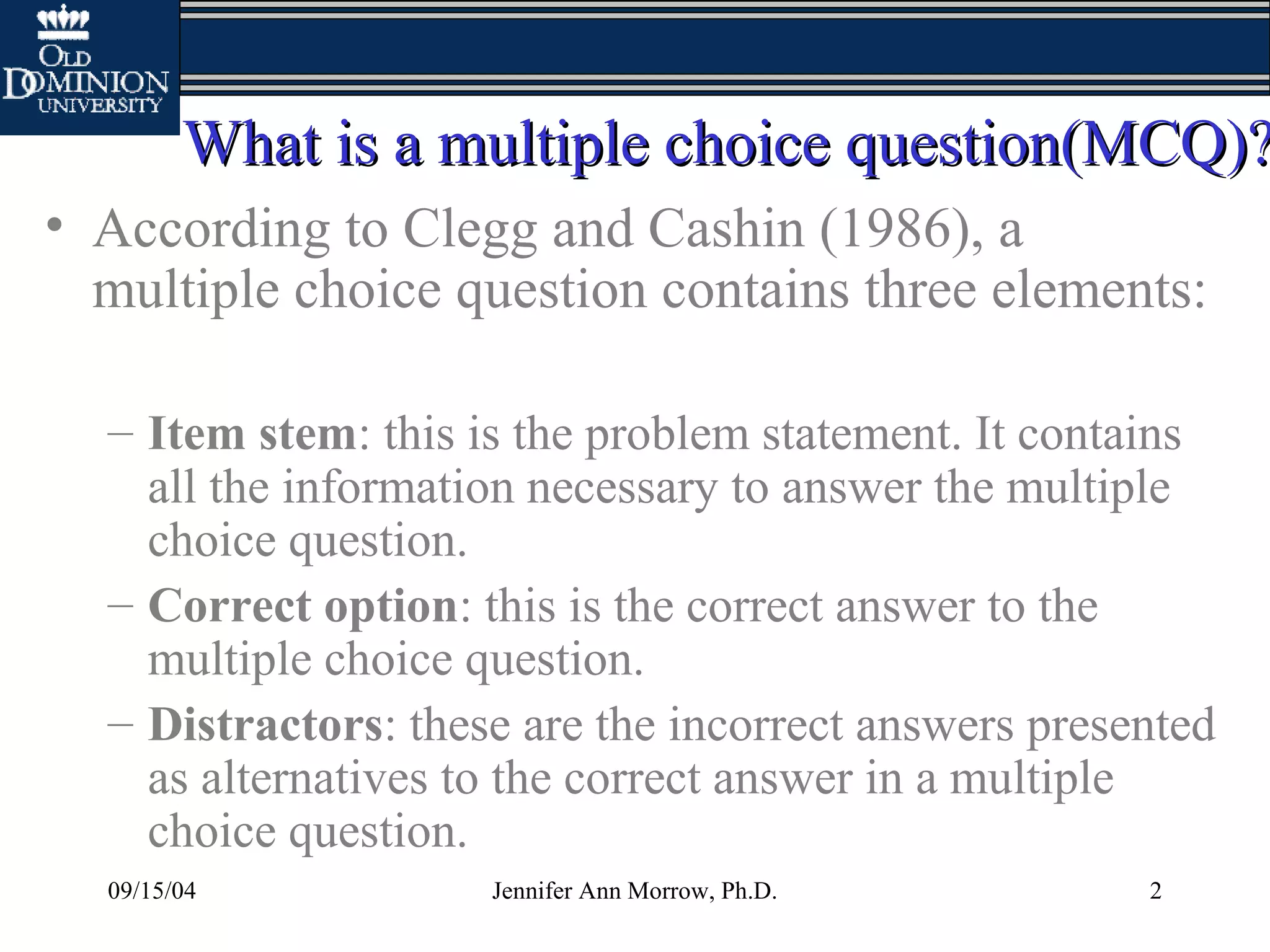 09/15/04 Jennifer Ann Morrow, Ph.D. 2
What is a multiple choice question(MCQ)?What is a multiple choice question(MCQ)?
• According to Clegg and Cashin (1986), a
multiple choice question contains three elements:
– Item stem: this is the problem statement. It contains
all the information necessary to answer the multiple
choice question.
– Correct option: this is the correct answer to the
multiple choice question.
– Distractors: these are the incorrect answers presented
as alternatives to the correct answer in a multiple
choice question.
 