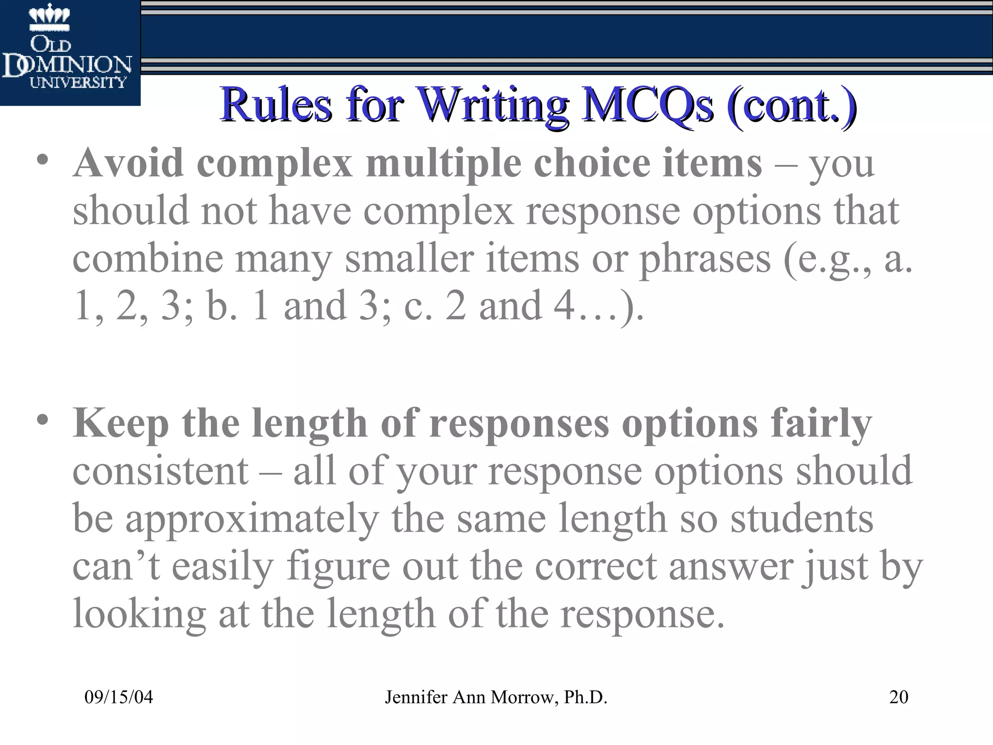 09/15/04 Jennifer Ann Morrow, Ph.D. 20
Rules for Writing MCQs (cont.)Rules for Writing MCQs (cont.)
• Avoid complex multiple choice items – you
should not have complex response options that
combine many smaller items or phrases (e.g., a.
1, 2, 3; b. 1 and 3; c. 2 and 4…).
• Keep the length of responses options fairly
consistent – all of your response options should
be approximately the same length so students
can’t easily figure out the correct answer just by
looking at the length of the response.
 