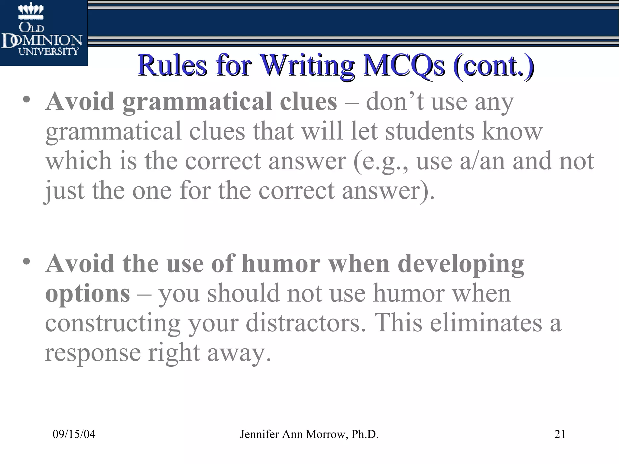 09/15/04 Jennifer Ann Morrow, Ph.D. 21
Rules for Writing MCQs (cont.)Rules for Writing MCQs (cont.)
• Avoid grammatical clues – don’t use any
grammatical clues that will let students know
which is the correct answer (e.g., use a/an and not
just the one for the correct answer).
• Avoid the use of humor when developing
options – you should not use humor when
constructing your distractors. This eliminates a
response right away.
 